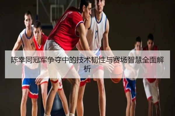 陈幸同冠军争夺中的技术韧性与赛场智慧全面解析