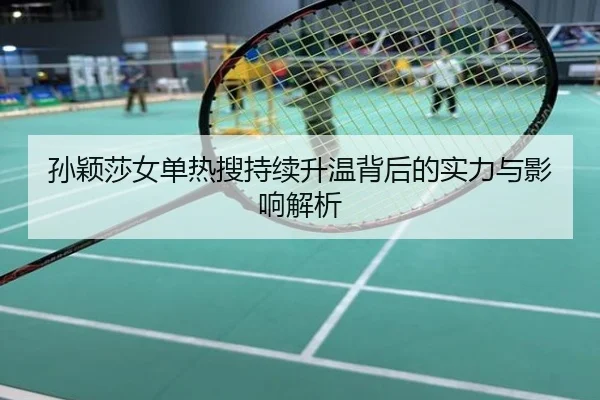 孙颖莎女单热搜持续升温背后的实力与影响解析