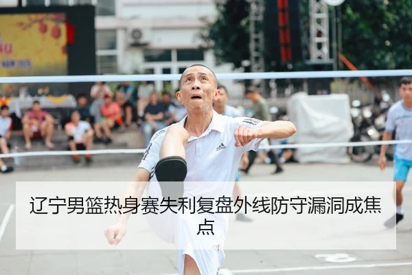 辽宁男篮热身赛失利复盘外线防守漏洞成焦点