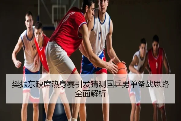 樊振东缺席热身赛引发猜测国乒男单备战思路全面解析