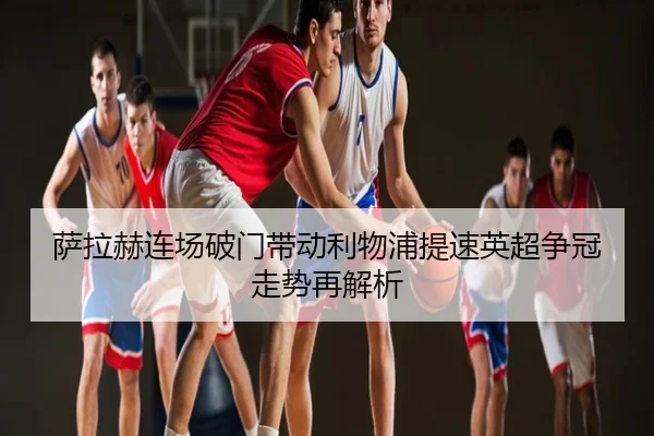 萨拉赫连场破门带动利物浦提速英超争冠走势再解析